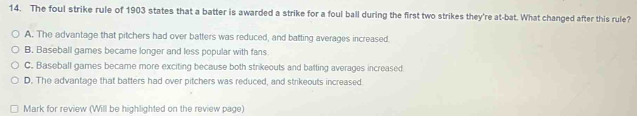 The foul strike rule of 1903 states that a batter is awarded a strike for a foul ball during the first two strikes they're at-bat. What changed after this rule?
A. The advantage that pitchers had over batters was reduced, and batting averages increased.
B. Baseball games became longer and less popular with fans.
C. Baseball games became more exciting because both strikeouts and batting averages increased.
D. The advantage that batters had over pitchers was reduced, and strikeouts increased
Mark for review (Will be highlighted on the review page)