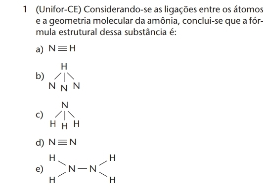 1 (Unifor-CE) Considerando-se as ligações entre os átomos
e a geometria molecular da amônia, conclui-se que a fór-
mula estrutural dessa substância é:
a) Nequiv H
b)
c)
d) Nequiv N
e) beginarrayr H Hendarray >N-N