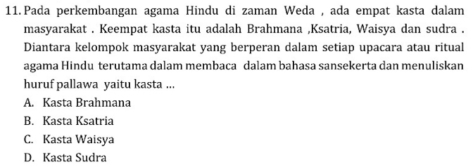 Pada perkembangan agama Hindu di zaman Weda , ada empat kasta dalam
masyarakat . Keempat kasta itu adalah Brahmana ,Ksatria, Waisya dan sudra .
Diantara kelompok masyarakat yang berperan dalam setiap upacara atau ritual
agama Hindu terutama dalam membaca dalam bahasa sansekerta dan menuliskan
huruf pallawa yaitu kasta ...
A. Kasta Brahmana
B. Kasta Ksatria
C. Kasta Waisya
D. Kasta Sudra