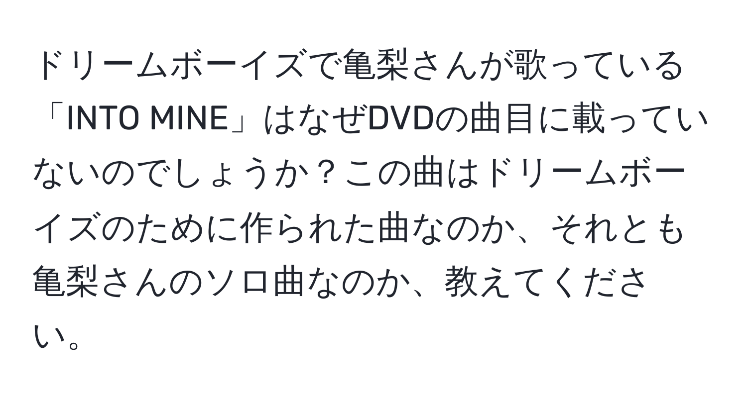 ドリームボーイズで亀梨さんが歌っている「INTO MINE」はなぜDVDの曲目に載っていないのでしょうか？この曲はドリームボーイズのために作られた曲なのか、それとも亀梨さんのソロ曲なのか、教えてください。