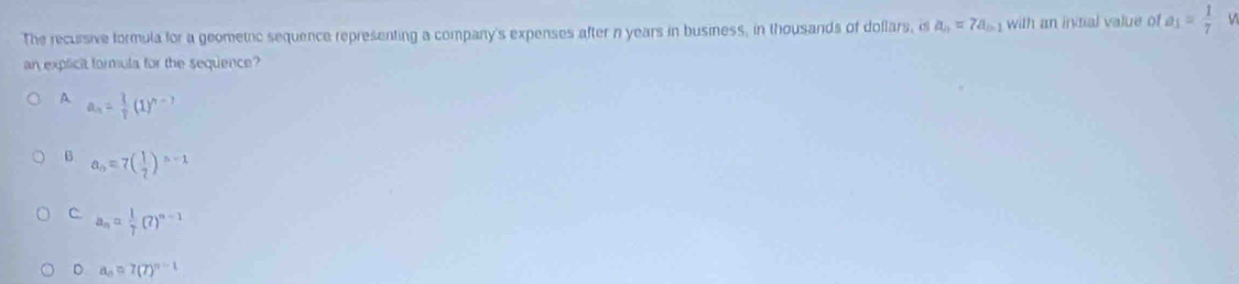 The recursive formula for a geometic sequence representing a company's expenses after n years in business, in thousands of dollars, is a_n=7a_n-1 with an intial value of a_1= 1/7 
an explicit formula for the sequence?
A a_n= 1/7 7(1)^?
B. a_n=7( 1/2 )^n-1
C a_n= 1/7 (7)^n-1
D a_n=7(7)^n-1