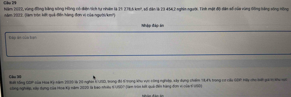 Năm 2022, vùng đồng bằng sông Hồng có diện tích tự nhiên là 21278, 6km^2 , số dân là 23 454,2 nghìn người. Tính mật độ dân số của vùng Đồng bằng sông Hồng 
năm 2022. (làm tròn kết quả đến hàng đơn vị của người/km²) 
Nhập đáp án 
Đáp án của bạn 
Câu 30 
Biết tổng GDP của Hoa Kỳ năm 2020 là 20 nghìn tỉ USD, trong đó tỉ trọng khu vực công nghiệp, xây dựng chiếm 18, 4% trong cơ cấu GDP. Hãy cho biết giá trị khu vực 
công nghiệp, xây dựng của Hoa Kỳ năm 2020 là bao nhiêu tỉ USD? (làm tròn kết quả đến hàng đơn vị của tỉ USD) 
Nhân đán án