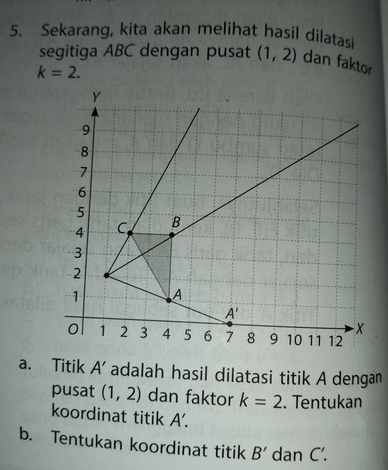 Sekarang, kita akan melihat hasil dilatasi
segitiga ABC dengan pusat (1,2) dan faktor
k=2.
a. Titik A' ' adalah hasil dilatasi titik A dengan
pusat (1,2) dan faktor k=2. Tentukan
koordinat titik A'.
b. Tentukan koordinat titik B' dan C'.