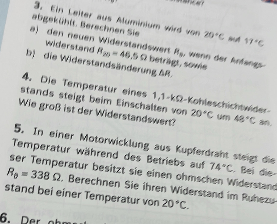 Ein Leiter aus Aluminium wird von 20°C 17°C
abgekühlt, Berechnen Sie 
a) den neuen Widerstandswert B_9 , wenn der Ärfangs 
widerstand R_20=46,5Omega beträgt, sowie 
b) die Widerstandsänderung AR, 
4. Die Temperatur eines 1,1-kΩ -Kohleschichtwider 
stands steigt beim Einschalten von 20°C un 48°C an, 
Wie groß ist der Widerstandswert? 
5. In einer Motorwicklung aus Kupferdraht steigt die 
Temperatur während des Betriebs auf 74°C. Bei đie 
ser Temperatur besitzt sie einen ohmschen Widerstand
R_θ =338Omega. Berechnen Sie ihren Widerstand im Ruhezu 
stand bei einer Temperatur von 20°C.