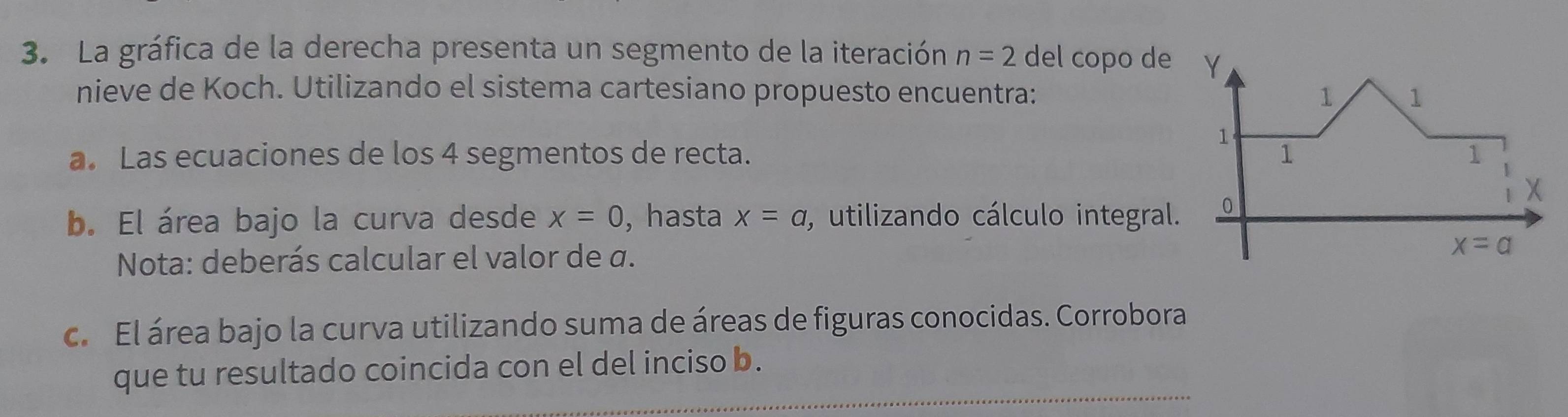 La gráfica de la derecha presenta un segmento de la iteración n=2 del copo de
nieve de Koch. Utilizando el sistema cartesiano propuesto encuentra: 
a. Las ecuaciones de los 4 segmentos de recta. 
b. El área bajo la curva desde x=0 , hasta x=a , utilizando cálculo integral
Nota: deberás calcular el valor de α.
c. El área bajo la curva utilizando suma de áreas de figuras conocidas. Corrobora
_
que tu resultado coincida con el del inciso b.