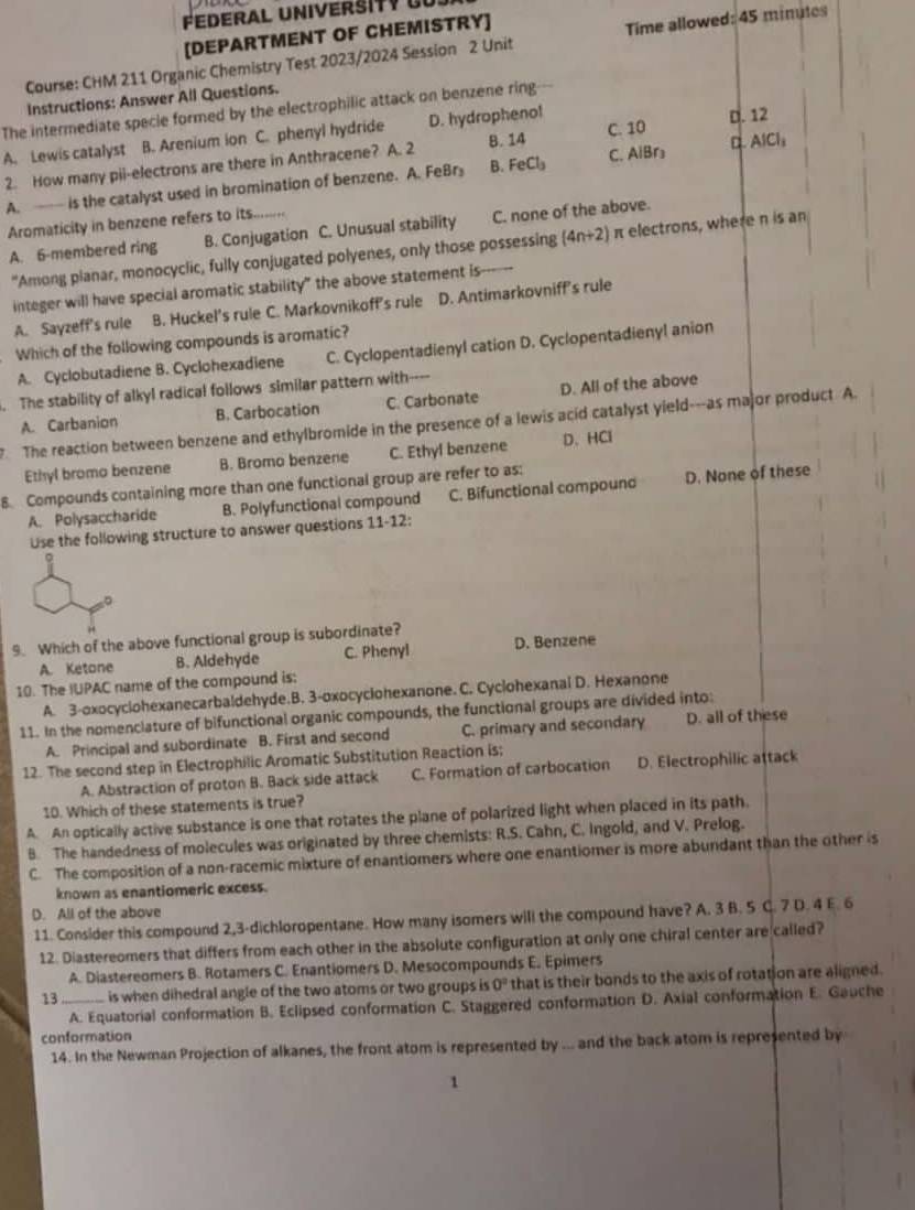 Federal Universit   ür
[DEPARTMENT OF CHEMISTRY]
Course: CHM 211 Organic Chemistry Test 2023/2024 Session 2 Unit Time allowed: 45 minutes
Instructions: Answer All Questions.
The intermediate specie formed by the electrophilic attack on benzene ring-
A. Lewis catalyst B. Arenium ion C. phenyl hydride D. hydropheno! D. 12
2. How many pii-electrons are there in Anthracene? A. 2 B. 14 C. 10
A.  is the catalyst used in bromination of benzene. A. FeBr B. FeCl_3 C. AiBr₃ AlCl_1
Aromaticity in benzene refers to its.........
A. 6-membered ring B. Conjugation C. Unusual stability C. none of the above.
"Among planar, monocyclic, fully conjugated polyenes, only those possessing (4n+2) π electrons, where n is an
integer will have special aromatic stability" the above statement is
A. Sayzeff's rule B. Huckel's rule C. Markovnikoff's rule D. Antimarkovniff's rule
Which of the following compounds is aromatic?
A. Cyclobutadiene B. Cyclohexadiene C. Cyclopentadienyl cation D. Cyclopentadienyl anion
. The stability of alkyl radical follows similar pattern with----
7 The reaction between benzene and ethylbromide in the presence of a lewis acid catalyst yield---as major product A. A. Carbanion B. Carbocation C. Carbonate D. All of the above
Ethyl bromo benzene B. Bromo benzene C. Ethyl benzene D. HCl
8. Compounds containing more than one functional group are refer to as:
A. Polysaccharide B. Polyfunctional compound C. Bifunctional compound D. None of these
Use the following structure to answer questions 11-12:
。
。
9. Which of the above functional group is subordinate? D. Benzene
A. Ketone B. Aldehyde C. Phenyl
10. The IUPAC name of the compound is:
A. 3-oxocyclohexanecarbaldehyde.B. 3-oxocyciohexanone. C. Cyclohexanal D. Hexanone
11. In the nomenclature of bifunctional organic compounds, the functional groups are divided into:
A. Principal and subordinate B. First and second C. primary and secondary D. all of these
12. The second step in Electrophilic Aromatic Substitution Reaction is;
A. Abstraction of proton B. Back side attack C. Formation of carbocation D. Electrophilic attack
10. Which of these statements is true?
A. An optically active substance is one that rotates the plane of polarized light when placed in its path.
B. The handedness of molecules was originated by three chemists: R.S. Cahn, C. Ingold, and V. Prelog.
C. The composition of a non-racemic mixture of enantiomers where one enantiomer is more abundant than the other is
known as enantiomeric excess.
D. All of the above
11. Consider this compound 2,3-dichloropentane. How many isomers will the compound have? A. 3 B. 5 C. 7 D. 4 E. 6
12. Diastereomers that differs from each other in the absolute configuration at only one chiral center are called?
A. Diastereomers B. Rotamers C. Enantiomers D. Mesocompounds E. Epimers
13_ is when dihedral angle of the two atoms or two groups is O_circ  that is their bonds to the axis of rotation are aligned.
A. Equatorial conformation B. Eclipsed conformation C. Staggered conformation D. Axial conformation E. Gauche
conformation
14. In the Newman Projection of alkanes, the front atom is represented by ... and the back atom is represented by
1