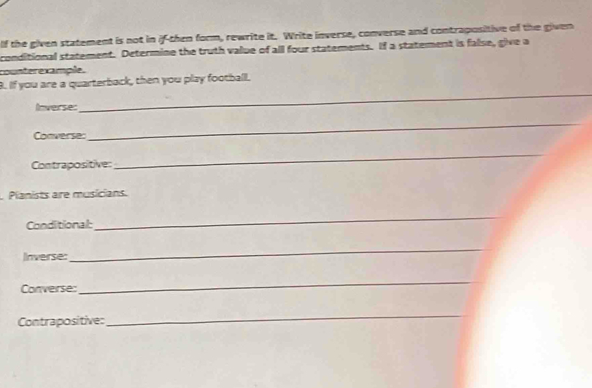 lf the given statement is not in if-then form, rewrite it. Write inverse, converse and contrapositive of the given 
conditional statement. Determine the truth value of all four statements. If a statement is false, give a 
counterexample. 
B. If you are a quarterback, then you play footballl. 
Inverse: 
_ 
Converse: 
_ 
Contrapositive: 
_ 
Planists are musicians. 
Conditional: 
_ 
Inverse: 
_ 
Converse: 
_ 
Contrapositive: 
_