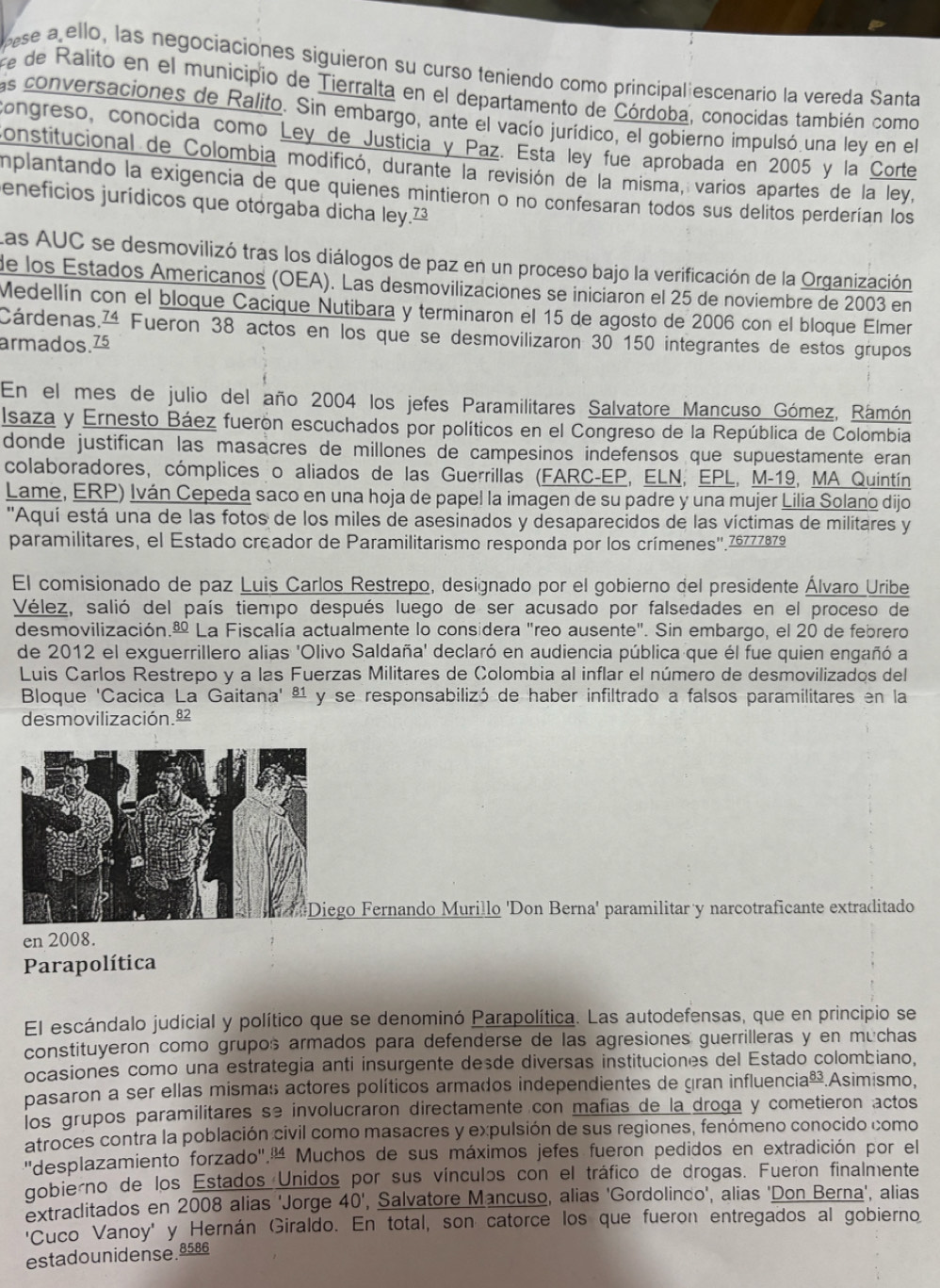 pese a ello, las negociaciones siguieron su curso teniendo como principal escenario la vereda Santa
e de Ralito en el municipio de Tierralta en el departamento de Córdoba, conocidas también como
as conversaciones de Ralito. Sin embargo, ante el vacío jurídico, el gobierno impulsó una ley en el
congreso, conocida como Ley de Justicia y Paz. Está ley fue aprobada en 2005 y la Corte
constitucional de Colombia modificó, durante la revisión de la misma, varios apartes de la ley,
implantando la exigencia de que quienes mintieron o no confesaran todos sus delitos perderían los
eneficios jurídicos que otórgaba dicha ley.²
Las AUC se desmovilizó tras los diálogos de paz en un proceso bajo la verificación de la Organización
de los Estados Americanos (OEA). Las desmovilizaciones se iniciaron el 25 de noviembre de 2003 en
Medellín con el bloque Cacique Ñutibara y terminaron el 15 de agosto de 2006 con el bloque Elmer
Cárdenas,ª Fueron 38 actos en los que se desmovilizaron 30 150 integrantes de estos grupos
armados.75
En el mes de julio del año 2004 los jefes Paramilitares Salvatore Mancuso Gómez, Rámón
Isaza y Ernesto Báez fuerón escuchados por políticos en el Congreso de la República de Colombia
donde justifican las masacres de millones de campesinos indefensos que supuestamente eran
colaboradores, cómplices o aliados de las Guerrillas (FARC-EP, ELN, EPL, M-19, MA Quintín
Lame, ERP) Iván Cepeda saco en una hoja de papel la imagen de su padre y una mujer Lilia Solano dijo
''Aquí está una de las fotos de los miles de asesinados y desaparecidos de las víctimas de militares y
paramilitares, el Estado creador de Paramilitarismo responda por los crímenes''.76777879
El comisionado de paz Luis Carlos Restrepo, designado por el gobierno del presidente Álvaro Uribe
Vélez, salió del país tiempo después luego de ser acusado por falsedades en el proceso de
desmovilización. La Fiscalía actualmente lo considera "reo ausente". Sin embargo, el 20 de febrero
de 2012 el exguerrillero alias 'Olivo Saldaña' declaró en audiencia pública que él fue quien engañó a
Luis Carlos Restrepo y a las Fuerzas Militares de Colombia al inflar el número de desmovilizados del
Bloque 'Cacica La Gaitana' ª¹ y se responsabilizó de haber infiltrado a falsos paramilitares en la
desmovilización.ª
go Fernando Murillo 'Don Berna' paramilitar y narcotraficante extraditado
en 2008.
Parapolítica
El escándalo judicial y político que se denominó Parapolítica. Las autodefensas, que en principio se
constituyeron como grupos armados para defenderse de las agresiones guerrilleras y en muchas
ocasiones como una estrategia anti insurgente desde diversas instituciones del Estado colombiano,
pasaron a ser ellas mismas actores políticos armados independientes de gran influencia _ 83.Asimísmo,
los grupos paramilitares se involucraron directamente con mafias de la droga y cometieron actos
atroces contra la población civil como masacres y expulsión de sus regiones, fenómeno conocido como
"desplazamiento forzado".' Muchos de sus máximos jefes fueron pedidos en extradición por el
gobierno de los Estados Unidos por sus vínculos con el tráfico de drogas. Fueron finalmente
extraditados en 2008 alias 'Jorge 40', Salvatore Mancuso, alias 'Gordolindo', alias 'Don Berna', alias
'Cuco Vanoy' y Hernán Giraldo. En total, son catorce los que fueron entregados al gobierno
estadounidense 8586