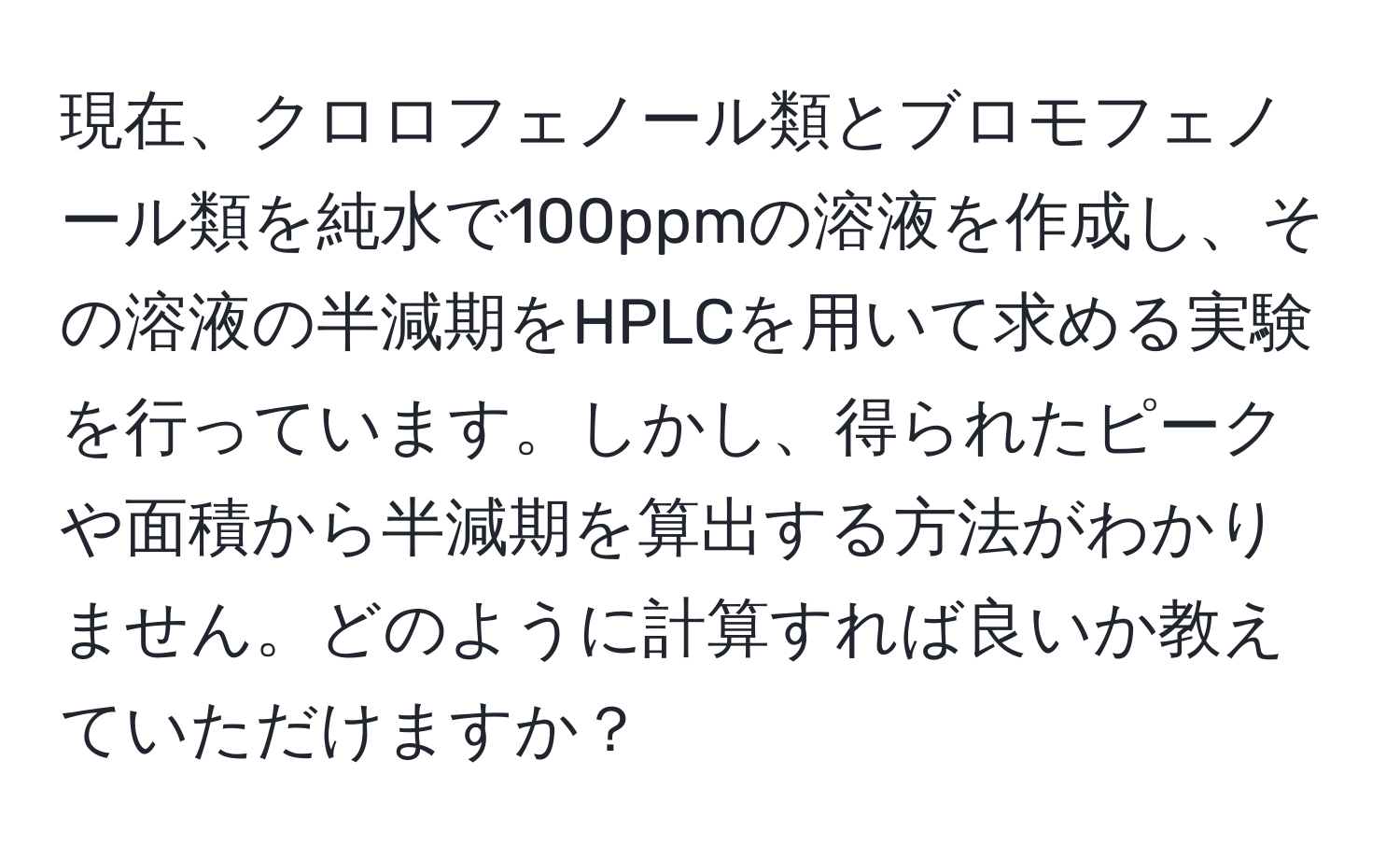 現在、クロロフェノール類とブロモフェノール類を純水で100ppmの溶液を作成し、その溶液の半減期をHPLCを用いて求める実験を行っています。しかし、得られたピークや面積から半減期を算出する方法がわかりません。どのように計算すれば良いか教えていただけますか？