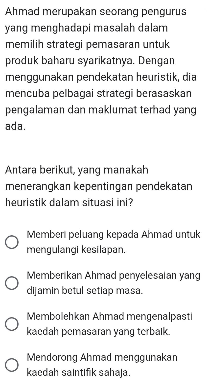 Ahmad merupakan seorang pengurus
yang menghadapi masalah dalam
memilih strategi pemasaran untuk
produk baharu syarikatnya. Dengan
menggunakan pendekatan heuristik, dia
mencuba pelbagai strategi berasaskan
pengalaman dan maklumat terhad yang
ada.
Antara berikut, yang manakah
menerangkan kepentingan pendekatan
heuristik dalam situasi ini?
Memberi peluang kepada Ahmad untuk
mengulangi kesilapan.
Memberikan Ahmad penyelesaian yang
dijamin betul setiap masa.
Membolehkan Ahmad mengenalpasti
kaedah pemasaran yang terbaik.
Mendorong Ahmad menggunakan
kaedah saintifık sahaja.