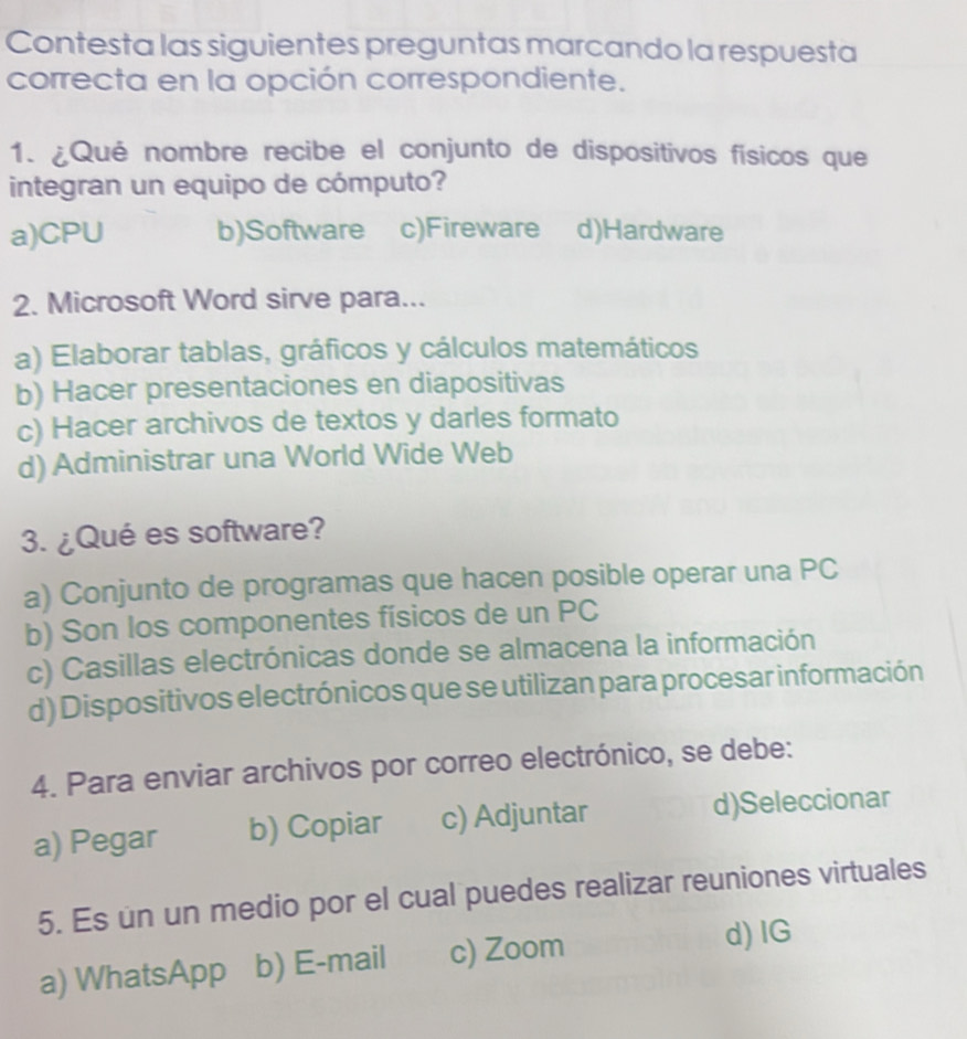 Contesta las siguientes preguntas marcando la respuesta
correcta en la opción correspondiente.
1. ¿Qué nombre recibe el conjunto de dispositivos físicos que
integran un equipo de cómputo?
a)CPU b)Software c)Fireware d)Hardware
2. Microsoft Word sirve para...
a) Elaborar tablas, gráficos y cálculos matemáticos
b) Hacer presentaciones en diapositivas
c) Hacer archivos de textos y darles formato
d) Administrar una World Wide Web
3. ¿Qué es software?
a) Conjunto de programas que hacen posible operar una PC
b) Son los componentes físicos de un PC
c) Casillas electrónicas donde se almacena la información
d) Dispositivos electrónicos que se utilizan para procesar información
4. Para enviar archivos por correo electrónico, se debe:
a) Pegar b) Copiar c) Adjuntar d)Seleccionar
5. Es un un medio por el cual puedes realizar reuniones virtuales
a) WhatsApp b) E-mail c) Zoom
d)IG