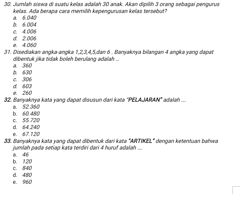 Jumlah siswa di suatu kelas adalah 30 anak. Akan dipilih 3 orang sebagai pengurus
kelas. Ada berapa cara memilih kepengurusan kelas tersebut?
a. 6.040
b. 6.004
c. 4.006
d. 2.006
e. 4.060
31. Disediakan angka-angka 1, 2, 3, 4, 5,dan 6. Banyaknya bilangan 4 angka yang dapat
dibentuk jika tidak boleh berulang adalah ...
a. 360
b. 630
c. 306
d. 603
e. 260
32. Banyaknya kata yang dapat disusun dari kata “PELAJARAN” adalah ....
a. 52.360
b. 60.480
c. 55.720
d. 64.240
e. 67.120
33. Banyaknya kata yang dapat dibentuk dari kata “ARTIKEL” dengan ketentuan bahwa
jumlah pada setiap kata terdiri dari 4 huruf adalah ....
a. 46
b. 120
c. 840
d. 480
e. 960