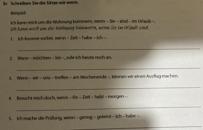 3c Schreiben Sie die Sätze mit wenn. 
Beispiel: 
Ich kann mich um die Wohnung kümmern, wenn - Sie - sind - im Urlaub -. 
Ich kann mich um die Wohnung kümmern, wenn Sie im Urlaub sind. 
1. Ich komme vorbei, wenn - Zeit - habe - ich -. 
_ 
2. Wenn - möchten - Sie -, rufe ich heute noch an. 
_ 
3. Wenn - wir - uns - treffen - am Wochenende -, können wir einen Ausflug machen. 
_ 
4. Besucht mich doch, wenn - ihr - Zeit - habt - morgen -. 
_ 
5. Ich mache die Prüfung, wenn - genug - gelernt - ich - habe -. 
_