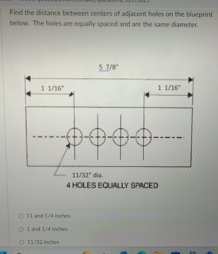 Find the distance between centers of adjacent holes on the blueprint
below. The holes are equally spaced and are the same diameter.
11 and 1/4 inches
1 and 1/4 inches
11/32 inches