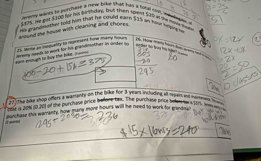 Jeremy wants to purchase a new bike that has a total cost, including tax, o
$375. He got $100 for his birthday, but then spent $20 at the movie theater. 
His grandmother told him that he could earn $15 an hour helping her 
around the house with cleaning and chores. 
25. Write an inequality to represent how many hours 26. How many hours does Jeremy need to wory 
Jeremy needs to work for his grandmother in order to order to buy his bike? 12 paints 
earn enough to buy the bike. (3 points) 
27)The bike shop offers a warranty on the bike for 3 years including all repairs and maintenance. The waar 
cost is 20% ( 0.2 0 of the purchase price before tax. The purchase price before tax is $375. Jeremmy wanly in 
purchase this warranty, how many more hours will he need to work for grandma? 
(2 points)