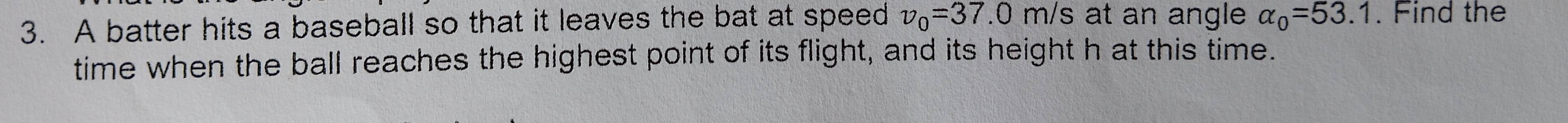 A batter hits a baseball so that it leaves the bat at speed v_0=37.0m /s at an angle alpha _0=53.1. Find the 
time when the ball reaches the highest point of its flight, and its height h at this time.