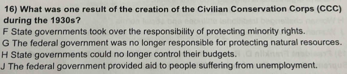 What was one result of the creation of the Civilian Conservation Corps (CCC)
during the 1930s?
F State governments took over the responsibility of protecting minority rights.
G The federal government was no longer responsible for protecting natural resources.
H State governments could no longer control their budgets.
J The federal government provided aid to people suffering from unemployment.