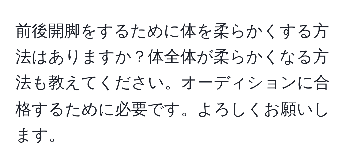 前後開脚をするために体を柔らかくする方法はありますか？体全体が柔らかくなる方法も教えてください。オーディションに合格するために必要です。よろしくお願いします。