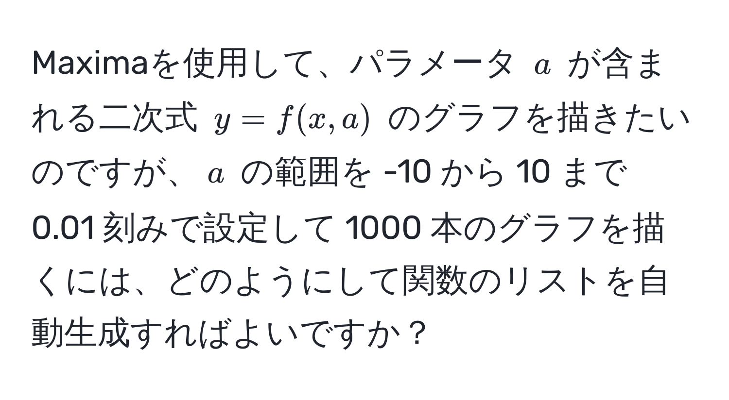 Maximaを使用して、パラメータ ( a ) が含まれる二次式 ( y = f(x,a) ) のグラフを描きたいのですが、( a ) の範囲を -10 から 10 まで 0.01 刻みで設定して 1000 本のグラフを描くには、どのようにして関数のリストを自動生成すればよいですか？