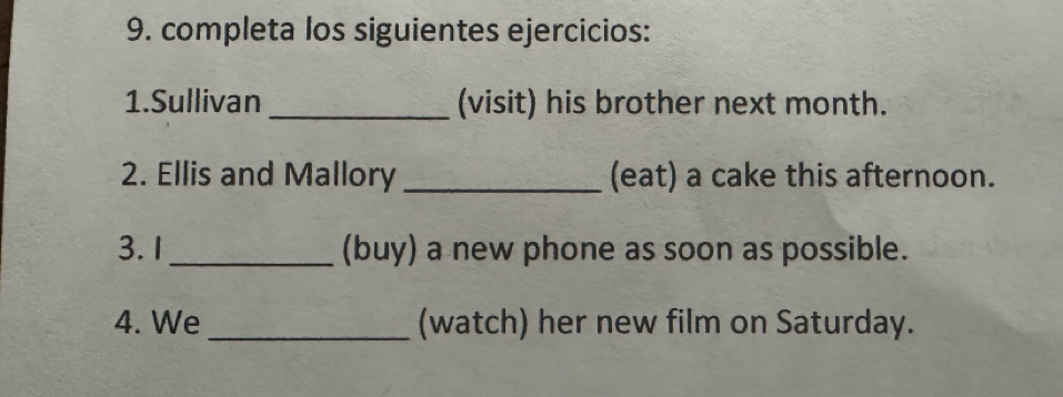 completa los siguientes ejercicios: 
1.Sullivan _(visit) his brother next month. 
2. Ellis and Mallory _(eat) a cake this afternoon. 
3.1 _(buy) a new phone as soon as possible. 
4. We _(watch) her new film on Saturday.