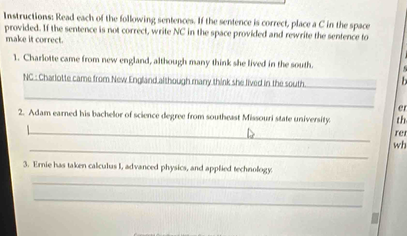 Instructions: Read each of the following sentences. If the sentence is correct, place a C in the space 
provided. If the sentence is not correct, write NC in the space provided and rewrite the sentence to 
make it correct. 
1. Charlotte came from new england, although many think she lived in the south. 
NC : Charlotte came from New England,aithough many think she lived in the south._ 
b 
_ 
er 
2. Adam earned his bachelor of science degree from southeast Missouri state university. 
th 
_ 
rer 
_ 
wh 
3. Ernie has taken calculus I, advanced physics, and applied technology 
_ 
_