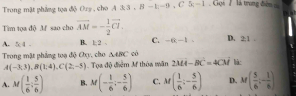 Trong mặt phẳng tọa độ Oxy , cho A 3: 3 , a B-1:-9 , C 5; — 1 . Gọi / là trung điệm của
D[a]
Tim tọa độ M sao cho vector AM=- 1/2 vector CI.
A. 5:4. B. 1:2 C. -6-1. D. 2:1. 
Trong mặt phẳng toạ độ Oxy, cho △ ABC có
A(-3;3), B(1;4), C(2;-5). Tọa độ điểm M thỏa mãn 2MA-BC=4CM là:
A. M( 1/6 ; 5/6 ) B. M(- 1/6 ;- 5/6 ) C. M( 1/6 ;- 5/6 ) D. M( 5/6 ;- 1/6 )