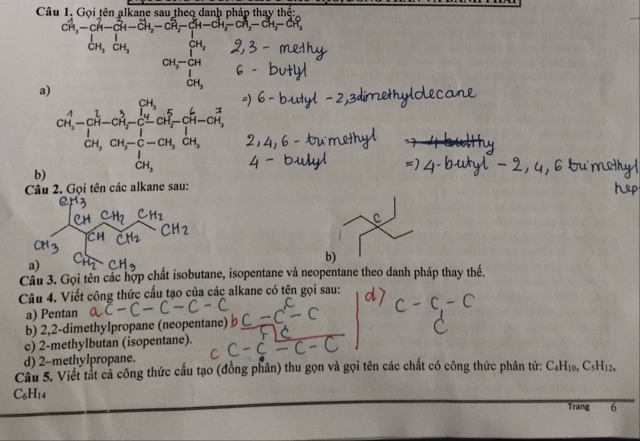 Gọi tên alkane sau theo danh pháp thay thế:
CH_3-CH-CH-CH_2-CH_2-CH_2-CH_2-CH_2-CH_2-CH_2-CH_2-CH_3
a)
CH_3-CH_2
b)
Câu 2. Gọi tên các alkane sau:
b)
a)
Câu 3. Gọi tên các hợp chất isobutane, isopentane và neopentane theo danh pháp thay thế.
Câu 4. Viết công thức cấu tạo của các alkane có tên gọi sau:
a) Pentan
b) 2,2-dimethylpropane (neopentane)
c) 2-methylbutan (isopentane).
d) 2-methylpropane.
Câu 5. Viết tất cả công thức cấu tạo (đồng phân) thu gọn và gọi tên các chất có công thức phân tử: C4H10, C5H12,
C6H14
Trang 6