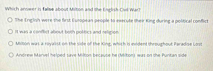 Which answer is faIse about Milton and the English Civil War?
The English were the first European people to execute their King during a political conflict
It was a conflict about both politics and religion
Milton was a royalist on the side of the King, which is evident throughout Paradise Lost
Andrew Marvel helped save Milton because he (Milton) was on the Puritan side