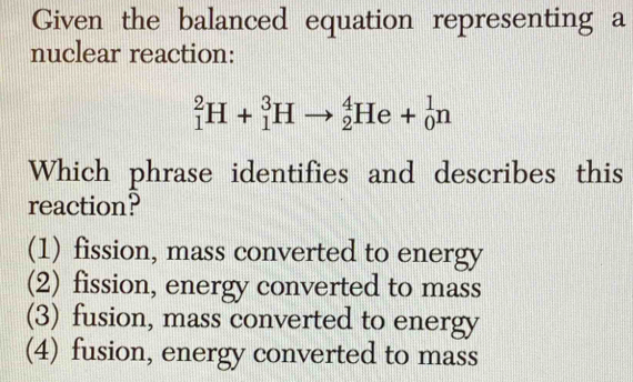 Given the balanced equation representing a
nuclear reaction:
_1^2H+_1^3Hto _2^4He+_0^1n
Which phrase identifies and describes this
reaction?
(1) fission, mass converted to energy
(2) fission, energy converted to mass
(3) fusion, mass converted to energy
(4) fusion, energy converted to mass