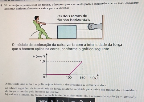 No arranjo experimental da figura, o homem puxa a corda para a esquerda e, com isso, consegue
acelerar horizontalmente a caixa para a direita:
O módulo de aceleração da caixa varia com a intensidade da força
que o homem aplica na corda, conforme o gráfico seguinte.
Admitindo que o fo e a polia sejam ideais e desprezando a influência do ar:
a) esboce o gráfico da intensidade da força de atrito recebida pela caixa em função da intensidade
da força exercida pelo homem na corda;
b) calcule a massa da caixa e o coeficiente de atrito entre ela e o plano de apoio (g=10m/s^2).
Pécina a