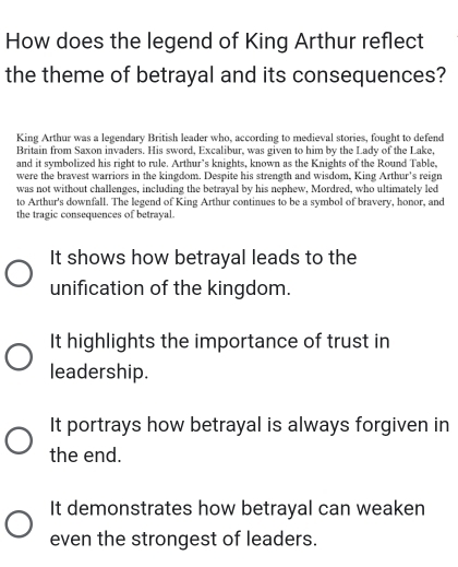 How does the legend of King Arthur reflect
the theme of betrayal and its consequences?
King Arthur was a legendary British leader who, according to medieval stories, fought to defend
Britain from Saxon invaders. His sword. Excalibur, was given to him by the Ladv of the Lake.
and it symbolized his right to rule. Arthur’s knights, known as the Knights of the Round Table,
were the bravest warriors in the kingdom. Despite his strength and wisdom, King Arthur's reign
was not without challenges, including the betrayal by his nephew, Mordred, who ultimately led
to Arthur's downfall. The legend of King Arthur continues to be a symbol of bravery, honor, and
the tragic consequences of betrayal.
It shows how betrayal leads to the
unification of the kingdom.
It highlights the importance of trust in
leadership.
It portrays how betrayal is always forgiven in
the end.
It demonstrates how betrayal can weaken
even the strongest of leaders.