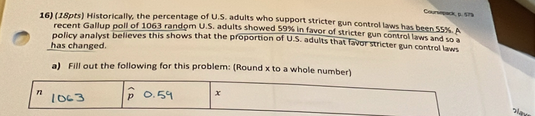 Coursepack, p. 579 
16) (18pts) Historically, the percentage of U.S. adults who support stricter gun control laws has been 55%. A 
recent Gallup poll of 1063 random U.S. adults showed 59% in favor of stricter gun control laws and so a 
policy analyst believes this shows that the proportion of U.S. adults that favor stricter gun control laws 
has changed. 
a) Fill out the following for this problem: (Round x to a whole number) 
v