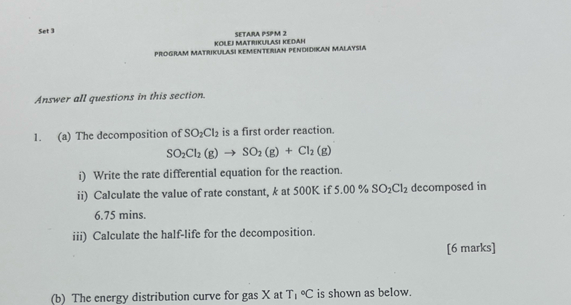 Set 3 SETARA PSPM 2 
KOLEJ MATRIKULASI KEDAH 
PROGRAM MATRIKULASI KEMENTERIAN PENDIDIKAN MALAYSIA 
Answer all questions in this section. 
1. (a) The decomposition of SO_2Cl_2 is a first order reaction.
SO_2Cl_2(g)to SO_2(g)+Cl_2(g)
i) Write the rate differential equation for the reaction. 
ii) Calculate the value of rate constant, k at 500K if 5.00% SO_2Cl_2 decomposed in
6.75 mins. 
iii) Calculate the half-life for the decomposition. 
[6 marks] 
(b) The energy distribution curve for gas X at T_1°C is shown as below.