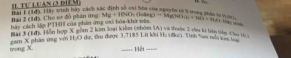 Tự LUảN (3 đIÊM) 
D. Be. 
Bài 1 (1đ). Hãy trình bày cách xác định số oxi hóa của nguyên từ S trong phân tử H_2SO_4
Bài 2 (1đ). Cho sơ đồ phản ứng: Mg+HNO_3 (loãng) 
bày cách lập PTHH của phản ứng oxi hóa-khử trên. to Mg(NO_3)_2+NO+H_2O. Hãy trình 
Bài 3 (1đ). Hỗn hợp X gồm 2 kim loại kiểm (nhóm IA c 2 chu kì liên tiếp. Cho 10, 1
gam X phản ứng với H_2O dư, thu được 3,7185 Lít khí H_2(dkc) Tính %m mỗi kim loại 
trong X. Hết ----- 
-----