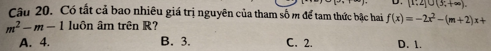 [1;2]∪ (3;+∈fty ). 
Câu 20. Có tất cả bao nhiêu giá trị nguyên của tham số m để tam thức bậc hai f(x)=-2x^2-(m+2)x+
m^2-m-1 luôn âm trên R?
A. 4. B. 3. C. 2. D. 1.