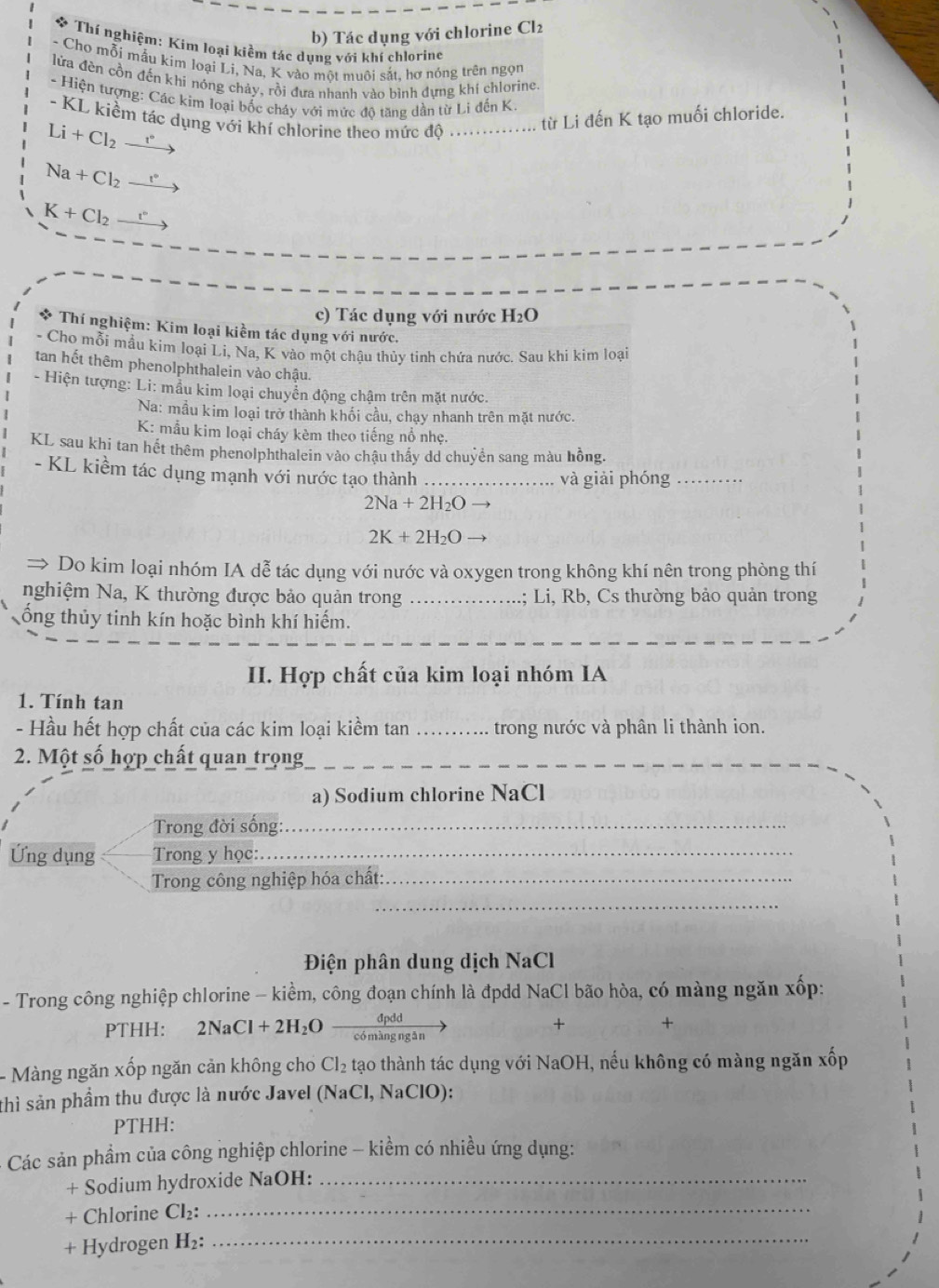 Tác dụng với chlorine Cl_2
Thí nghiệm: Kim loại kiềm tác dụng với khí chlorine
- Cho mỗi mẫu kim loại Li, Na, K vào một muôi sắt, hơ nóng trên ngọn
lửa đền cồn đến khi nóng chảy, rồi đưa nhanh vào bình dựng khí chlorine.
- Hiện tượng: Các kim loại bốc cháy với mức đô tăng dần từ Li đến K.
- KL kiềm tác dụng với khí chlorine theo mức độ .............. từ Li đến K tạo muối chloride.
Li+Cl_2 ~
Na+Cl_2
K+Cl_2 t°
c) Tác dụng với nước H_2O
* Thí nghiệm: Kim loại kiềm tác dụng với nước.
- Cho mỗi mầu kim loại Li, Na, K vào một chậu thủy tinh chứa nước. Sau khi kim loại
tan hết thêm phenolphthalein vào chậu.
- Hiện tượng: Li: mẫu kim loại chuyển động chậm trên mặt nước.
Na: mầu kim loại trở thành khối cầu, chạy nhanh trên mặt nước.
K: mẫu kim loại cháy kèm theo tiếng nổ nhẹ.
KL sau khi tan hết thêm phenolphthalein vào chậu thầy dd chuyển sang màu hồng.
- KL kiềm tác dụng mạnh với nước tạo thành_
và giải phóng_
2Na+2H_2O →
2K+2H_2O
→ Do kim loại nhóm IA dễ tác dụng với nước và oxygen trong không khí nên trong phòng thí
nghiệm Na, K thường được bảo quản trong _; Li,  Rb, Cs thường bảo quản trong
ống thủy tinh kín hoặc bình khí hiếm.
II. Hợp chất của kim loại nhóm IA
1. Tính tan
- Hầu hết hợp chất của các kim loại kiềm tan _trong nước và phân li thành ion.
2. Một số hợp chất quan trọng_
a) Sodium chlorine NaCl
Trong đời sống:_
Ứng dụng Trong y học:_
Trong công nghiệp hóa chất:_
_
Điện phân dung dịch NaCl
- Trong công nghiệp chlorine - kiểm, công đoạn chính là đpdd NaCl bão hòa, có màng ngăn xốp:
dpdd
PTHH: 2NaCl+2H_2O _có màng ngān
+ +
- Màng ngăn xốp ngăn cản không cho Cl_2 tạo thành tác dụng với NaOH, nếu không có màng ngăn xốp
thì sản phầm thu được là nước Javel (NaCl, NaClO):
PTHH:
- Các sản phầm của công nghiệp chlorine - kiềm có nhiều ứng dụng:
+ Sodium hydroxide NaOH:_
+ Chlorine Cl_2: _
+ Hydrogen H_2: _