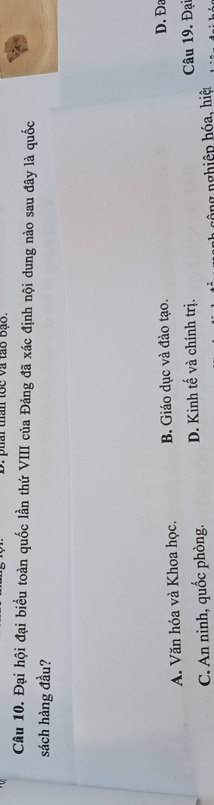 phai than tốc và tào bạo.
Câu 10. Đại hội đại biểu toàn quốc lần thứ VIII của Đảng đã xác định nội dung nào sau đây là quốc
sách hàng đầu?
A. Văn hóa và Khoa học. B. Giáo dục và đào tạo. D. Đa
D. Kinh tế và chính trị.
C. An ninh, quốc phòng. Câu 19. Đại
n ng nghiệp hóa, hiệ