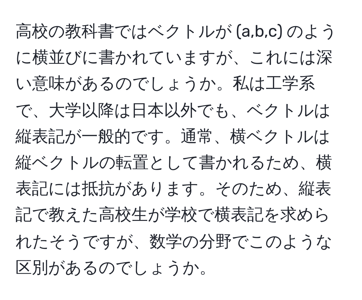 高校の教科書ではベクトルが (a,b,c) のように横並びに書かれていますが、これには深い意味があるのでしょうか。私は工学系で、大学以降は日本以外でも、ベクトルは縦表記が一般的です。通常、横ベクトルは縦ベクトルの転置として書かれるため、横表記には抵抗があります。そのため、縦表記で教えた高校生が学校で横表記を求められたそうですが、数学の分野でこのような区別があるのでしょうか。