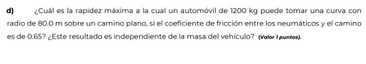 ¿Cuál es la rapidez máxima a la cual un automóvil de 1200 kg puede tomar una curva con 
radio de 80.0 m sobre un camino plano, si el coeficiente de fricción entre los neumáticos y el camino 
es de 0.65? ¿Este resultado es independiente de la masa del vehículo? (vœo puntes).