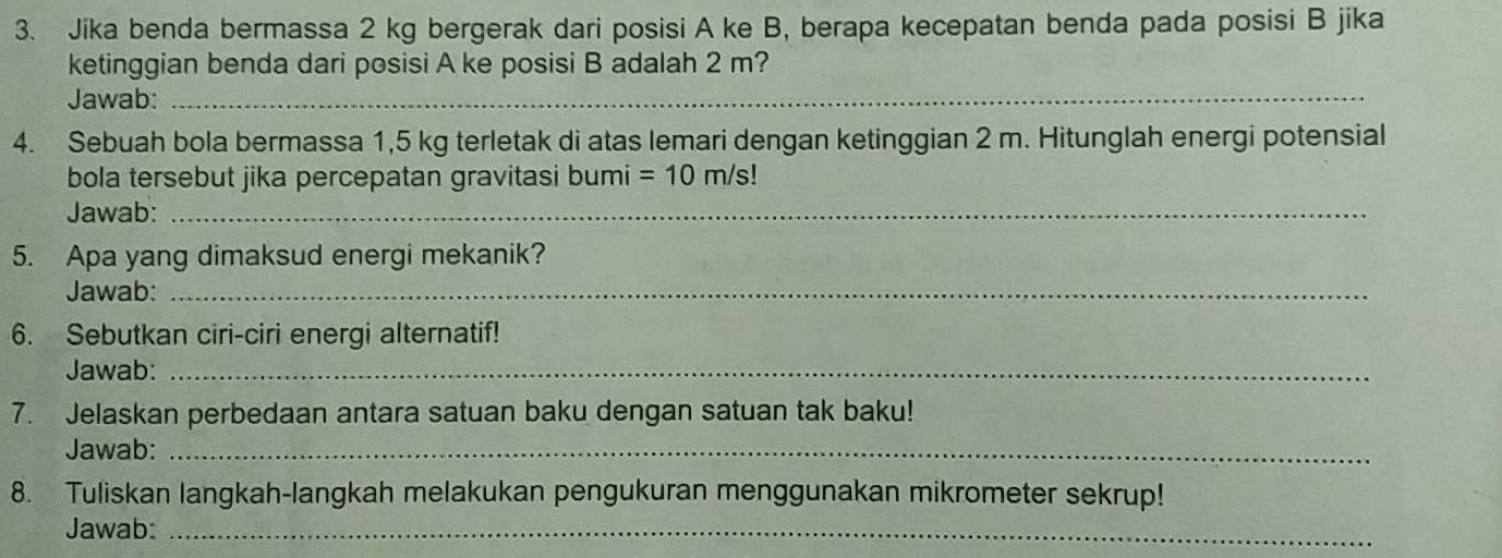 Jika benda bermassa 2 kg bergerak dari posisi A ke B, berapa kecepatan benda pada posisi B jika 
ketinggian benda dari posisi A ke posisi B adalah 2 m? 
Jawab:_ 
4. Sebuah bola bermassa 1,5 kg terletak di atas lemari dengan ketinggian 2 m. Hitunglah energi potensial 
bola tersebut jika percepatan gravitasi bumi =10m/s!
Jawab:_ 
5. Apa yang dimaksud energi mekanik? 
Jawab:_ 
6. Sebutkan ciri-ciri energi alternatif! 
Jawab:_ 
7. Jelaskan perbedaan antara satuan baku dengan satuan tak baku! 
Jawab:_ 
8. Tuliskan langkah-langkah melakukan pengukuran menggunakan mikrometer sekrup! 
Jawab:_