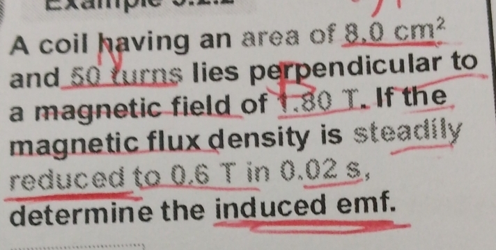 A coil having an area of _ 8.0cm^2
and 50 turns lies perpendicular to 
a magnetic field of 1.80 T. If the 
magnetic flux density is steadily 
reduced to 0.6 T in 0.02 s, 
determine the induced emf.