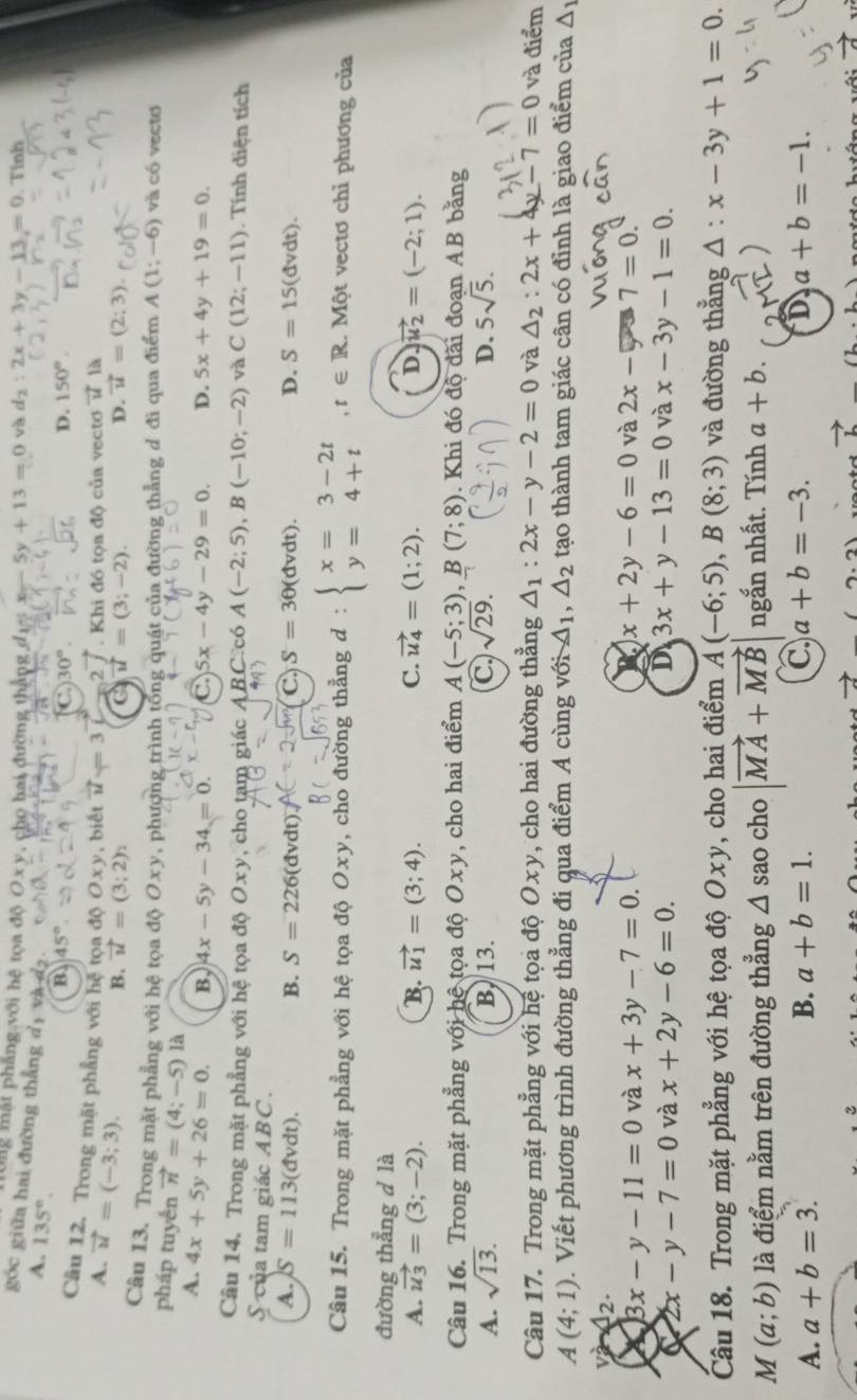 Ung mặt phẳng với hệ tọa độ O x y, cho hai đường thắng đ1% x-5y+13=0 và d_2:2x+3y-13=0. Tính
goc giữa hai đường thẳng dị và d2.
A. 135°.
B 45°
D. 150°.
Câu 12. Trong mặt phẳng với hệ tọa độ 0) ν , biết vector u=3 2   Khi đó tọa độ của vecto vector u là
A. vector u=(-3;3).
B. vector u=(3;2) vector u=(3;-2). D. vector u=(2;3).
Câu 13. Trong mặt phẳng với hệ tọa độ Oxy 7 , phượng trình tổng quát của đường thẳng đ đi qua điểm A(1;-6) và có vectơ
pháp tuyền vector n=(4;-5) là
A. 4x+5y+26=0. B. 4x-5y-34=0. C 5x-4y-29=0. D. 5x+4y+19=0.
Câu 14. Trong mặt phẳng với hệ tọa độ Oxy, cho tạm giác ABC.có A(-2;5),B(-10;-2) và C(12;-11) Tính diện tích
S của tam giác ABC.
A. S=113(dvdt). B. S=226(dvdt C S=3θ (dvdt). D. S=15(dvdt).
Câu 15. Trong mặt phẳng với hệ tọa độ Oxy, cho đường thẳng d : beginarrayl x=3-2t y=4+tendarray. ,t∈ R. .M ột vectơ chỉ phương của
đường thẳng d là
A. vector u_3=(3;-2). B. vector u_1=(3;4). C. vector u_4=(1;2). D vector u_2=(-2;1).
Câu 16. Trong mặt phẳng với hệ tọa độ C )xy , cho hai điểm A(-5;3),B(7;8). Khi đó độ đãi đoạn AB băng
A. sqrt(13). B. 13. C sqrt(29). D. 5sqrt(5).
Câu 17. Trong mặt phẳng với hệ tọa độ Oxy, cho hai đường thẳng △ _1:2x-y-2=0 và △ _2:2x+4y-7=0 và điểm
A(4;1). Viết phương trình đường thẳng đi qua điểm A cùng với A_1. △ _2 tạo thành tam giác cân có đỉnh là giao điểm của △ _1
a 12. và 2x-5 7=0.
3x-y-11=0 và x+3y-7=0. x+2y-6=0
C 2x-y-7=0 và x+2y-6=0. D 3x+y-13=0 và x-3y-1=0.
Câu 18. Trong mặt phẳng với hệ tọa độ Oxy, cho hai điểm A(-6;5),B(8;3) và đường thẳng △ :x-3y+1=0.
M (a;b) là điểm nằm trên đường thẳng △ sao cho |vector MA+vector MB ngắn nhất. Tính a+b.
A. a+b=3. B. a+b=1. C a+b=-3. D a+b=-1.