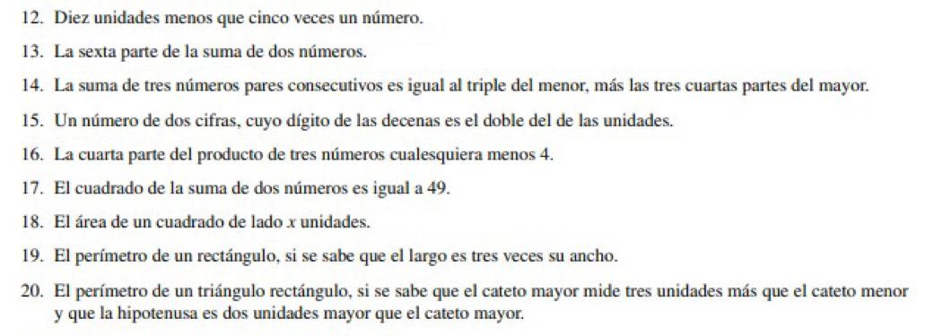 Diez unidades menos que cinco veces un número. 
13. La sexta parte de la suma de dos números. 
14. La suma de tres números pares consecutivos es igual al triple del menor, más las tres cuartas partes del mayor. 
15. Un número de dos cifras, cuyo dígito de las decenas es el doble del de las unidades. 
16. La cuarta parte del producto de tres números cualesquiera menos 4. 
17. El cuadrado de la suma de dos números es igual a 49. 
18. El área de un cuadrado de lado x unidades. 
19. El perímetro de un rectángulo, si se sabe que el largo es tres veces su ancho. 
20. El perímetro de un triángulo rectángulo, si se sabe que el cateto mayor mide tres unidades más que el cateto menor 
y que la hipotenusa es dos unidades mayor que el cateto mayor.