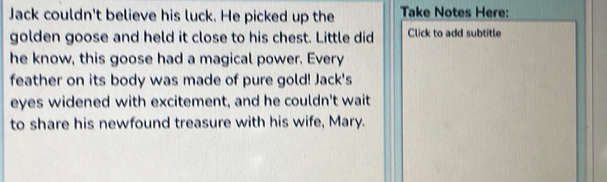 Jack couldn't believe his luck. He picked up the Take Notes Here: 
golden goose and held it close to his chest. Little did Click to add subtitle 
he know, this goose had a magical power. Every 
feather on its body was made of pure gold! Jack's 
eyes widened with excitement, and he couldn't wait 
to share his newfound treasure with his wife, Mary.