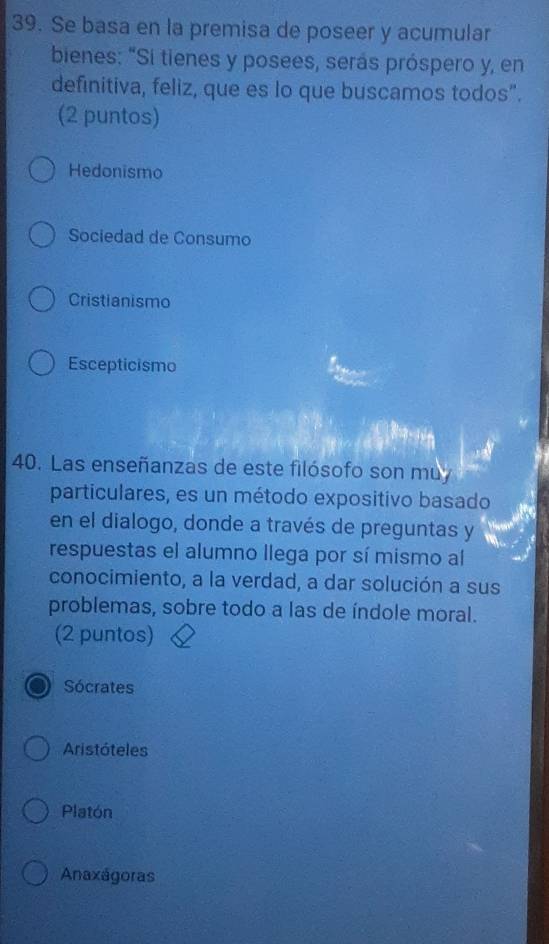 Se basa en la premisa de poseer y acumular
bienes: "Si tienes y posees, serás próspero y, en
definitiva, feliz, que es lo que buscamos todos”.
(2 puntos)
Hedonismo
Sociedad de Consumo
Cristianismo
Escepticismo
40. Las enseñanzas de este filósofo son muy
particulares, es un método expositivo basado
en el dialogo, donde a través de preguntas y
respuestas el alumno llega por sí mismo al
conocimiento, a la verdad, a dar solución a sus
problemas, sobre todo a las de índole moral.
(2 puntos)
Sócrates
Aristóteles
Platón
Anaxágoras