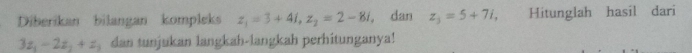 Diberikan bilangan kompleks z_1=3+4i, z_2=2-8i , dan z_3=5+7i, Hitunglah hasil dari
3z_1-2z_2+z_3 dan tunjukan langkah-langkah perhitunganya!