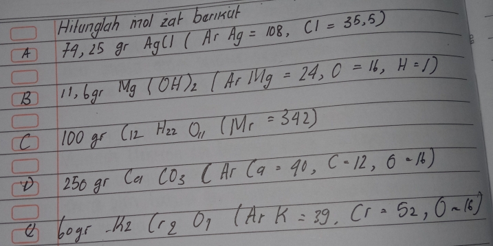 Hitunglah mol zat barkal 
A 49, 25 gr AgCl(Ar Ag=108, Cl=35.5)
B 
B 11, 6gr Mg (OH)_2(ArIHg=24, O=16,H=1)
C 100 gr C_12H_22O_11(M_r=342)
D 250g_1 CaCO_3CArCa=90, C-12,6-16)
a 60gr-k_2Cr_2O_7(HrK=39, Cr=52,0sim 16)