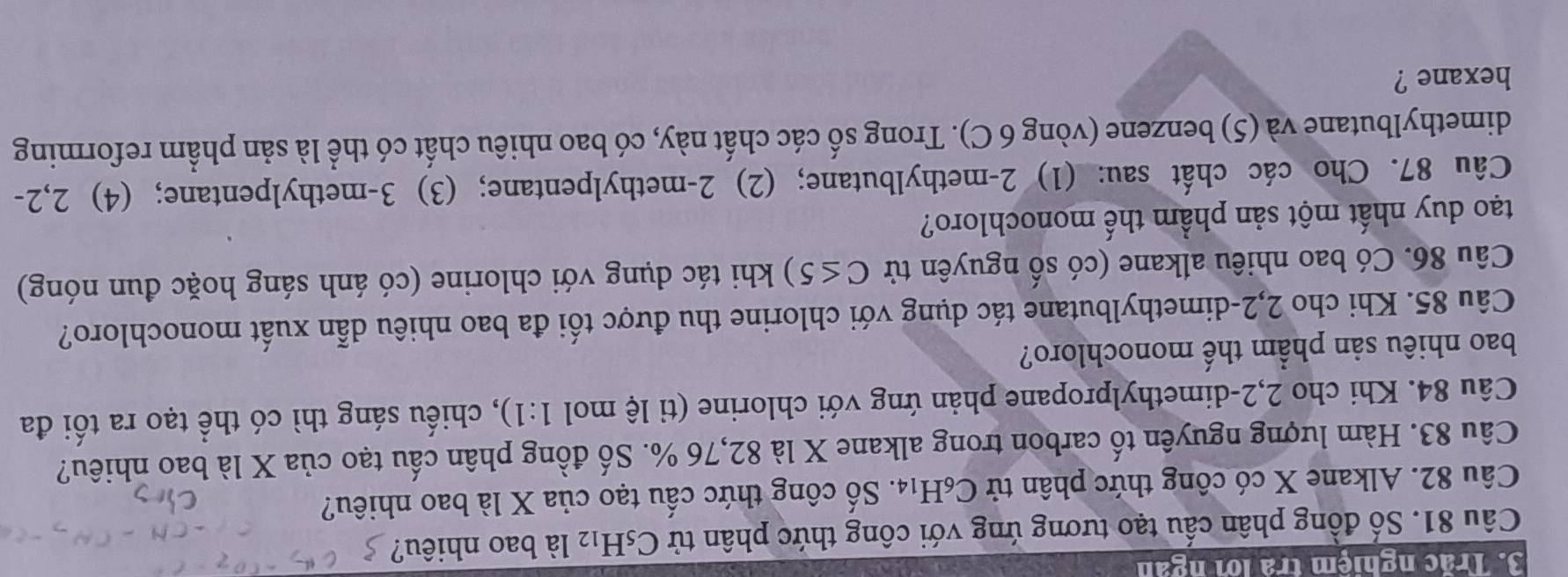 Trắc nghiệm trà lới ngàn 
Câu 81. Số đồng phân cấu tạo tương ứng với công thức phân tử C_5H_12 là bao nhiêu? 
Câu 82. Alkane X có công thức phân tử C_6H_14. Số công thức cấu tạo của X là bao nhiêu? 
Câu 83. Hàm lượng nguyên tố carbon trong alkane X là 82,76 %. Số đồng phân cấu tạo của X là bao nhiêu? 
Câu 84. Khi cho 2, 2 -dimethylpropane phản ứng với chlorine (tỉ lệ mol 1:1) , chiếu sáng thì có thể tạo ra tối đa 
bao nhiêu sản phẩm thế monochloro? 
Câu 85. Khi cho 2, 2 -dimethylbutane tác dụng với chlorine thu được tối đa bao nhiêu dẫn xuất monochloro? 
Câu 86. Có bao nhiêu alkane (có số nguyên tử C≤ 5) khi tác dụng với chlorine (có ánh sáng hoặc đun nóng) 
tạo duy nhất một sản phầm thế monochloro? 
Câu 87. Cho các chất sau: (1) 2 -methylbutane; (2) 2 -methylpentane; (3) 3 -methylpentane; (4) 2, 2 - 
dimethylbutane và (5) benzene (vòng 6 C). Trong số các chất này, có bao nhiêu chất có thể là sản phẩm reforming 
hexane ?