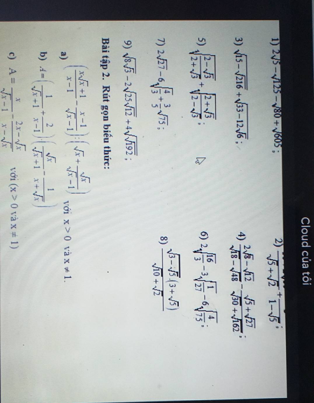 Cloud của tôi 
1) 2sqrt(5)-sqrt(125)-sqrt(80)+sqrt(605); 
2) frac sqrt(5)+sqrt(2)+frac 1-sqrt(5); 
3) sqrt(15-sqrt 216)+sqrt(33-12sqrt 6); 4)  (2sqrt(8)-sqrt(12))/sqrt(18)-sqrt(48) - (sqrt(5)+sqrt(27))/sqrt(30)+sqrt(162) ; 
5) sqrt(frac 2-sqrt 3)2+sqrt(3)+sqrt(frac 2+sqrt 3)2-sqrt(3); 
6) 2sqrt(frac 16)3-3sqrt(frac 1)27-6sqrt(frac 4)75; 
7) 2sqrt(27)-6sqrt(frac 4)3+ 3/5 sqrt(75). 
8) frac sqrt(3-sqrt 5)· (3+sqrt(5))sqrt(10)+sqrt(2)
9) sqrt(8sqrt 3)-2sqrt(25sqrt 12)+4sqrt(sqrt 192); 
Bài tập 2. Rút gọn biểu thức: 
a) ( (xsqrt(x)+1)/x-1 - (x-1)/sqrt(x)-1 ):(sqrt(x)+ sqrt(x)/sqrt(x)-1 ) với x>0 và x!= 1. 
b) A=( 1/sqrt(x)+1 + 2/x-1 ).( sqrt(x)/sqrt(x)+1 - 1/x+sqrt(x) )
c) A= x/sqrt(x)-1 - (2x-sqrt(x))/x-sqrt(x)  với (x>0vax=1)