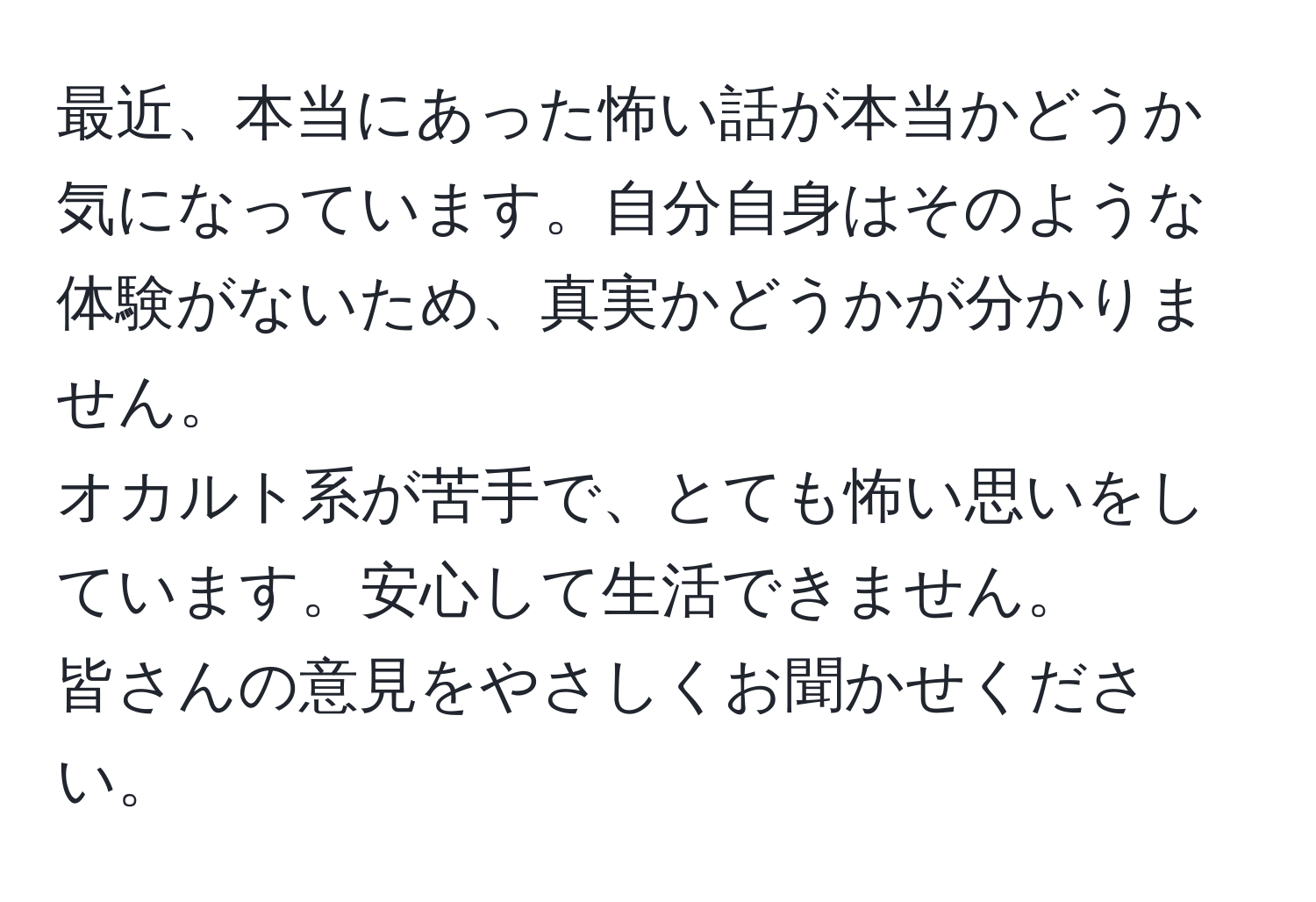 最近、本当にあった怖い話が本当かどうか気になっています。自分自身はそのような体験がないため、真実かどうかが分かりません。  
オカルト系が苦手で、とても怖い思いをしています。安心して生活できません。  
皆さんの意見をやさしくお聞かせください。